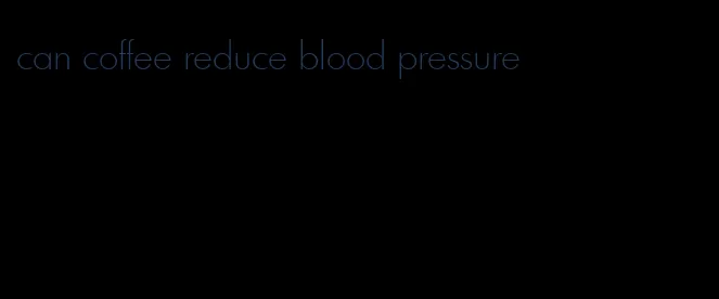can coffee reduce blood pressure