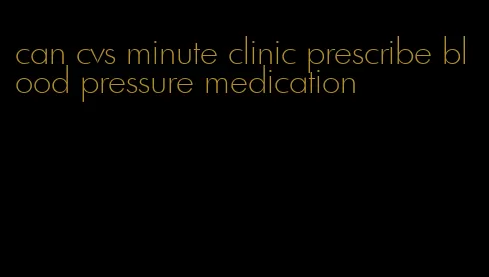 can cvs minute clinic prescribe blood pressure medication