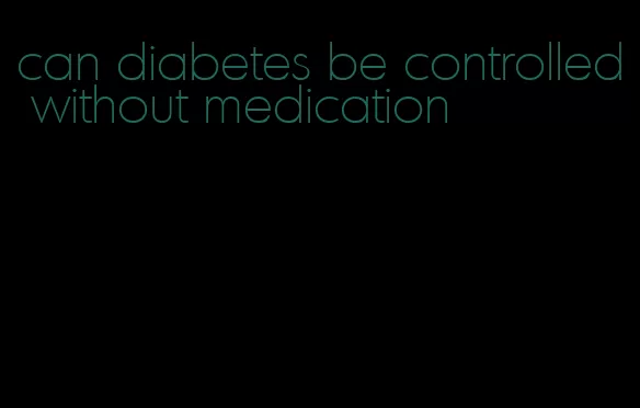 can diabetes be controlled without medication
