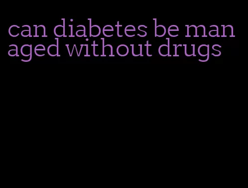 can diabetes be managed without drugs