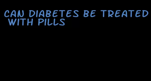 can diabetes be treated with pills