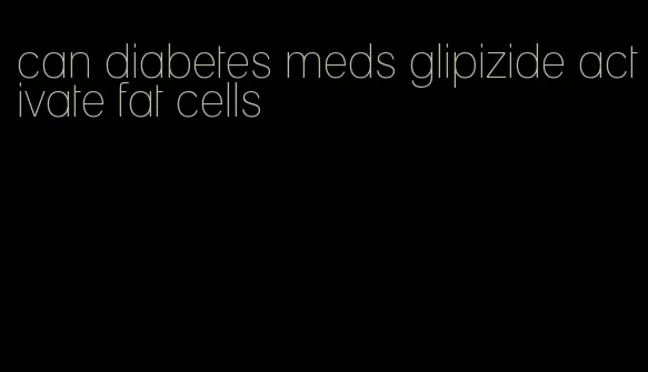 can diabetes meds glipizide activate fat cells