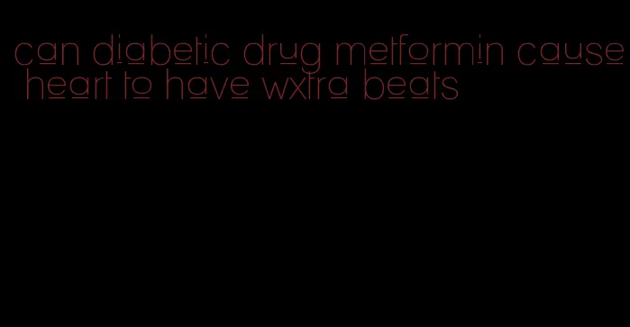 can diabetic drug metformin cause heart to have wxtra beats