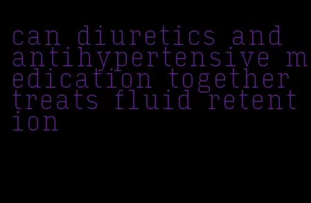 can diuretics and antihypertensive medication together treats fluid retention