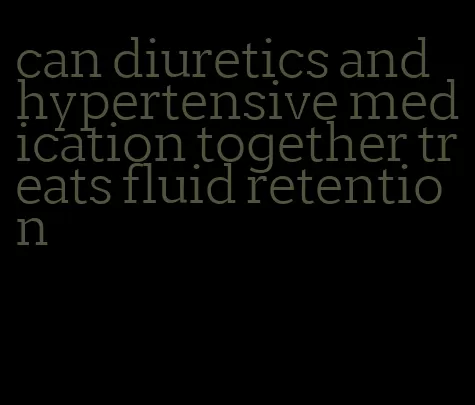 can diuretics and hypertensive medication together treats fluid retention