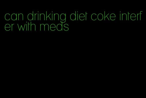 can drinking diet coke interfer with meds