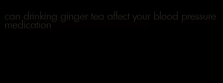can drinking ginger tea affect your blood pressure medication