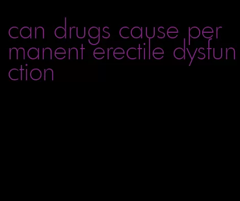 can drugs cause permanent erectile dysfunction