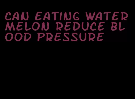 can eating watermelon reduce blood pressure