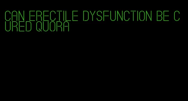can erectile dysfunction be cured quora