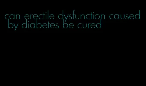 can erectile dysfunction caused by diabetes be cured