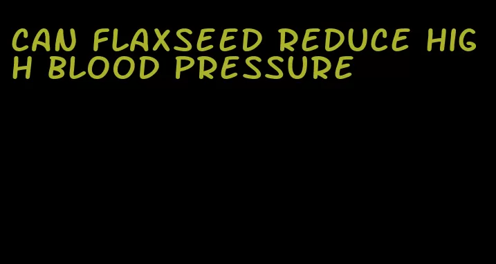 can flaxseed reduce high blood pressure