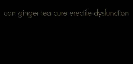 can ginger tea cure erectile dysfunction