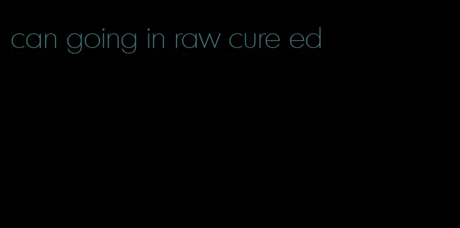 can going in raw cure ed