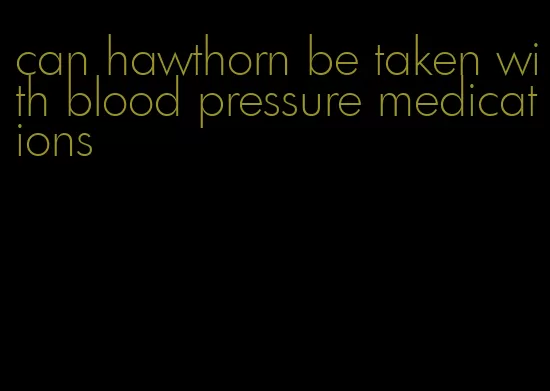 can hawthorn be taken with blood pressure medications