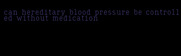 can hereditary blood pressure be controlled without medication