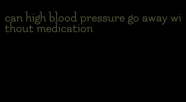 can high blood pressure go away without medication