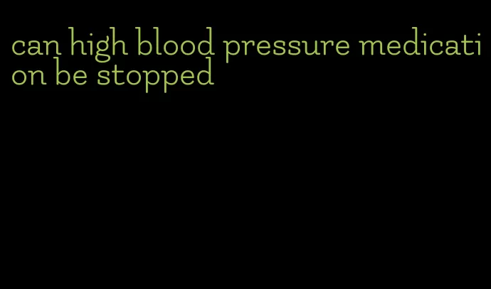 can high blood pressure medication be stopped
