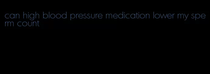 can high blood pressure medication lower my sperm count