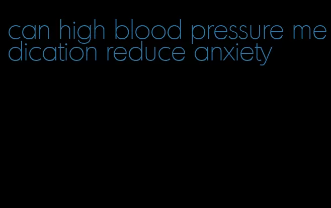 can high blood pressure medication reduce anxiety