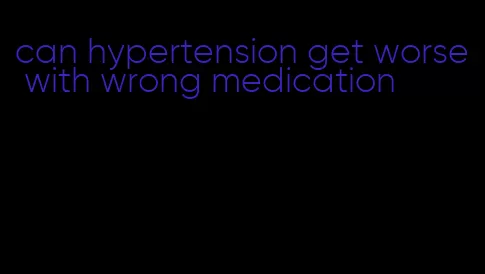 can hypertension get worse with wrong medication