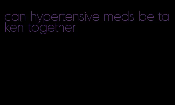 can hypertensive meds be taken together