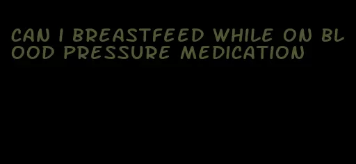 can i breastfeed while on blood pressure medication