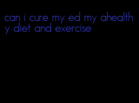 can i cure my ed my ahealthy diet and exercise