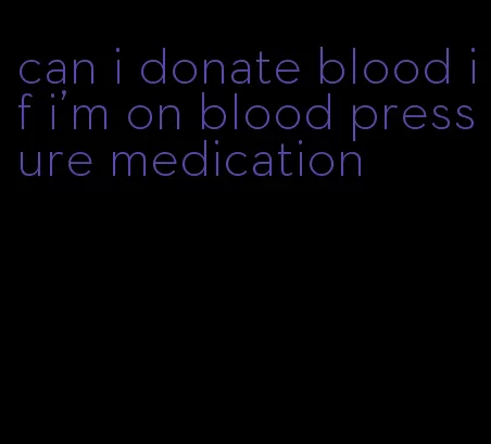 can i donate blood if i'm on blood pressure medication