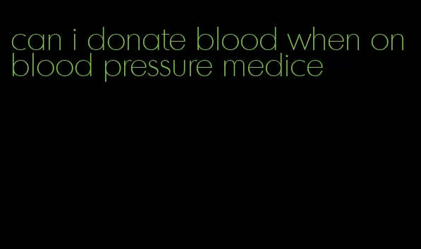 can i donate blood when on blood pressure medice