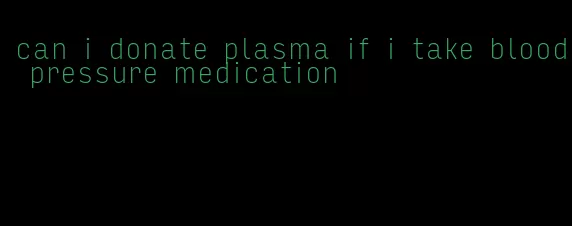 can i donate plasma if i take blood pressure medication