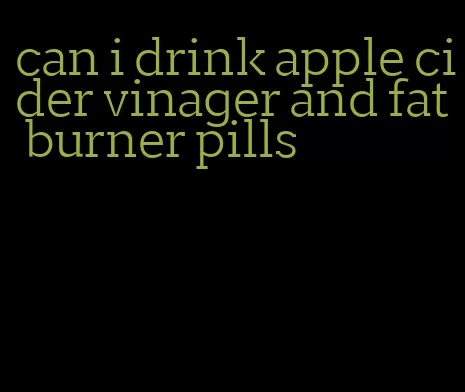 can i drink apple cider vinager and fat burner pills