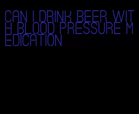 can i drink beer with blood pressure medication
