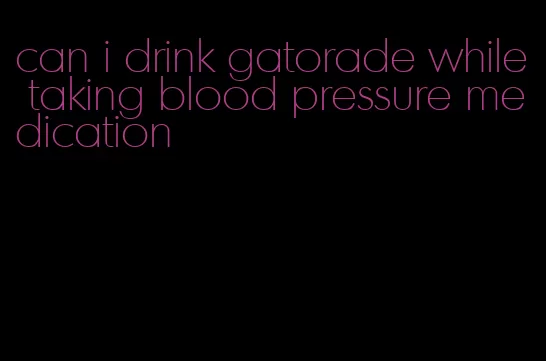 can i drink gatorade while taking blood pressure medication