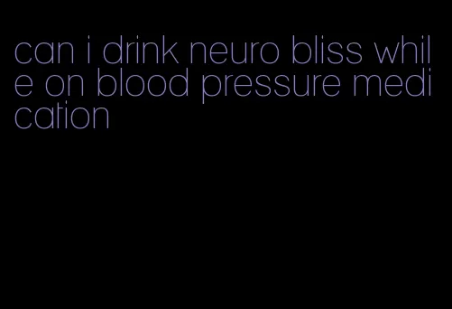 can i drink neuro bliss while on blood pressure medication