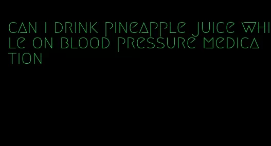 can i drink pineapple juice while on blood pressure medication