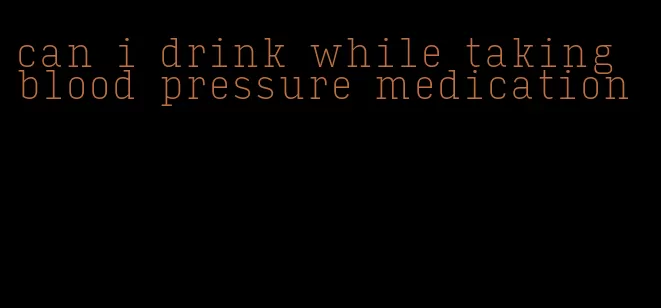 can i drink while taking blood pressure medication