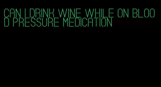 can i drink wine while on blood pressure medication
