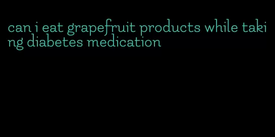 can i eat grapefruit products while taking diabetes medication