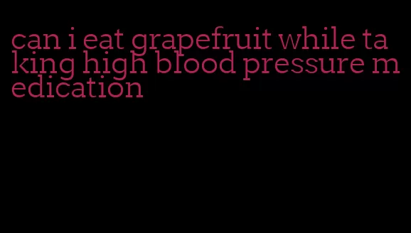 can i eat grapefruit while taking high blood pressure medication