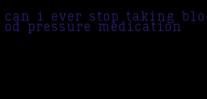 can i ever stop taking blood pressure medication