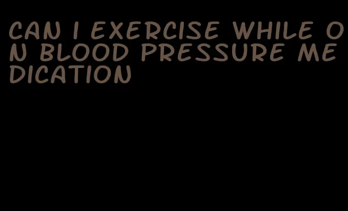 can i exercise while on blood pressure medication