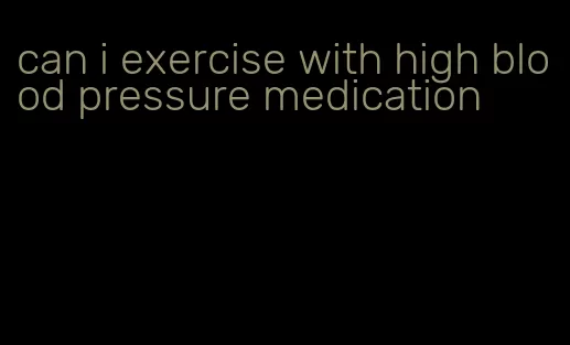 can i exercise with high blood pressure medication