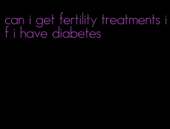 can i get fertility treatments if i have diabetes