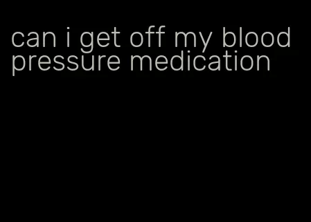can i get off my blood pressure medication