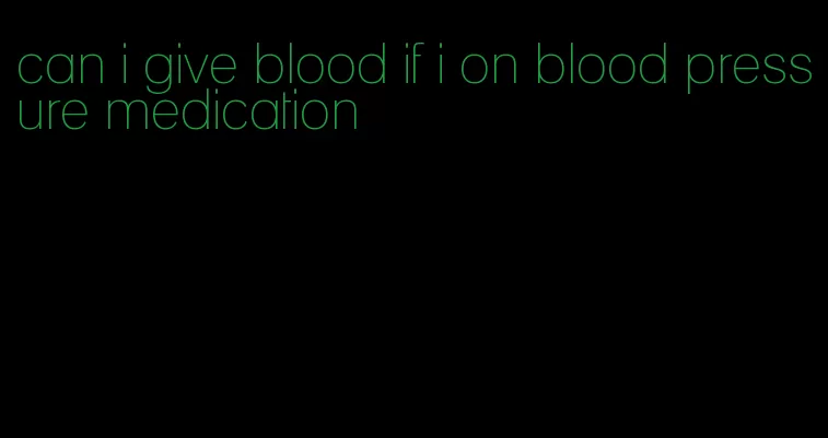 can i give blood if i on blood pressure medication