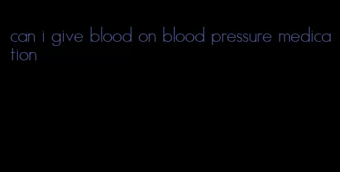 can i give blood on blood pressure medication