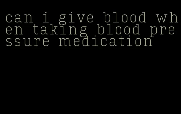 can i give blood when taking blood pressure medication