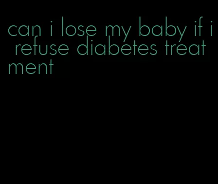 can i lose my baby if i refuse diabetes treatment