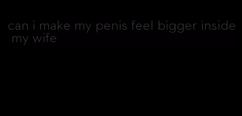 can i make my penis feel bigger inside my wife